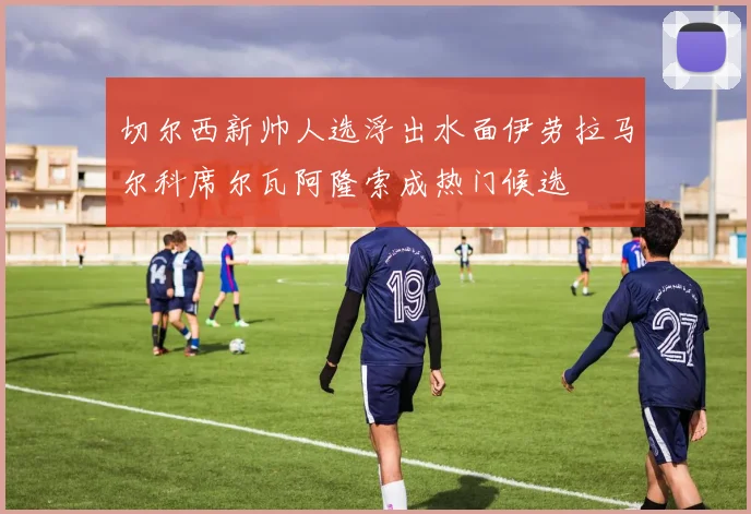 切尔西新帅人选浮出水面伊劳拉马尔科席尔瓦阿隆索成热门候选