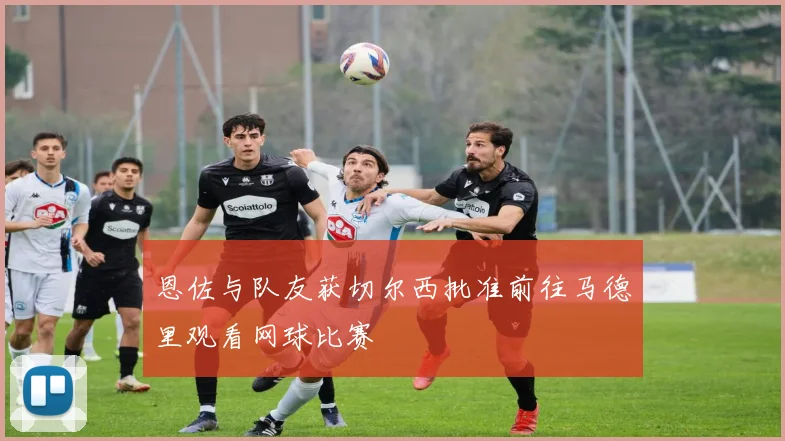 恩佐与队友获切尔西批准前往马德里观看网球比赛