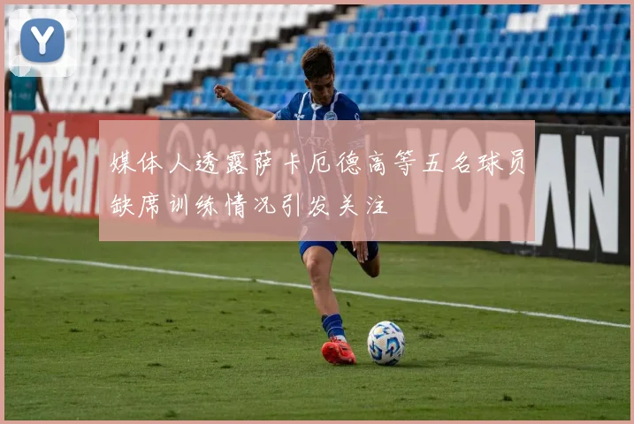 媒体人透露萨卡厄德高等五名球员缺席训练情况引发关注