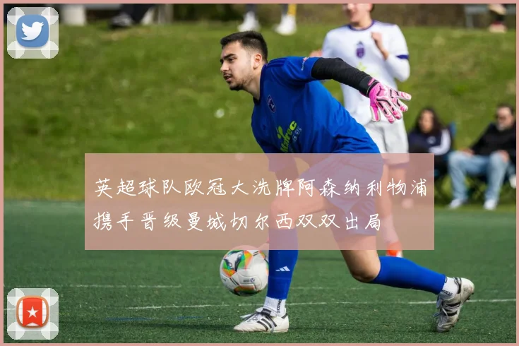 英超球队欧冠大洗牌阿森纳利物浦携手晋级曼城切尔西双双出局