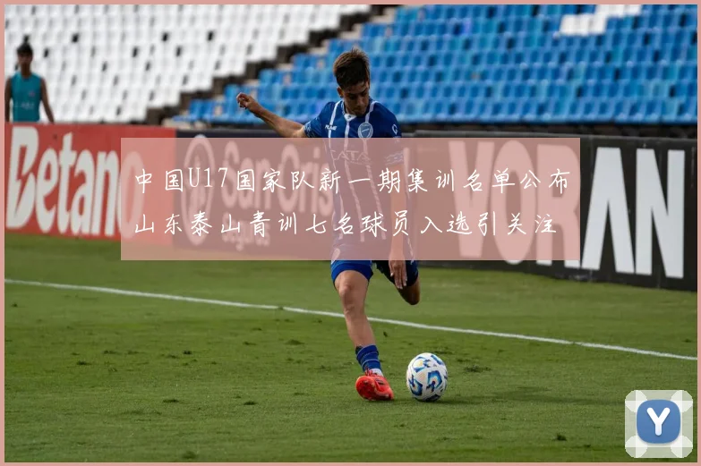 中国U17国家队新一期集训名单公布山东泰山青训七名球员入选引关注
