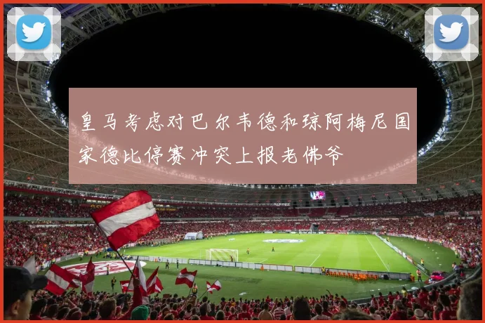 皇马考虑对巴尔韦德和琼阿梅尼国家德比停赛冲突上报老佛爷