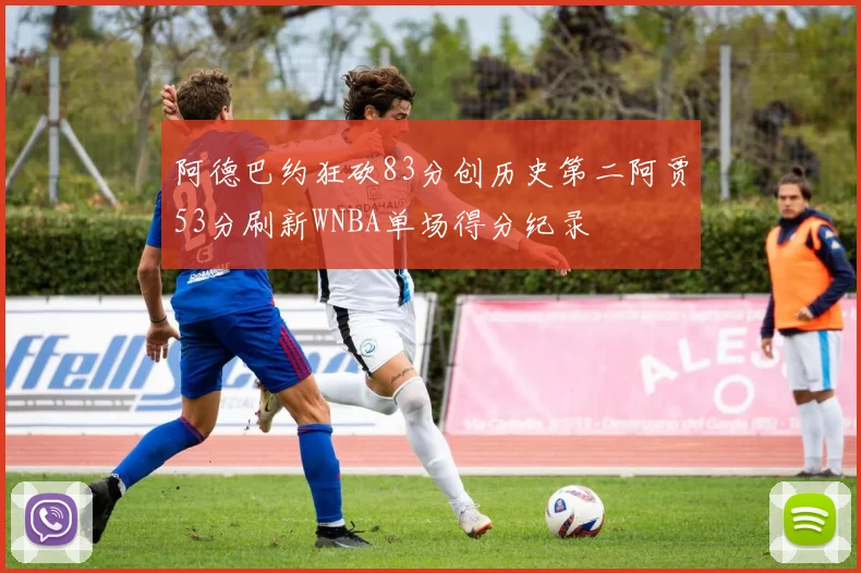 阿德巴约狂砍83分创历史第二阿贾53分刷新WNBA单场得分纪录