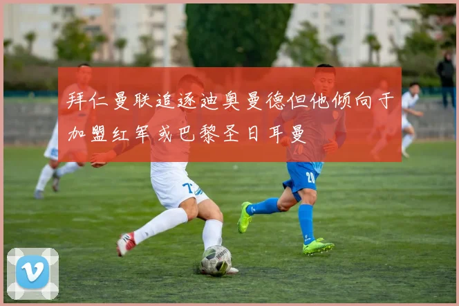 拜仁曼联追逐迪奥曼德但他倾向于加盟红军或巴黎圣日耳曼