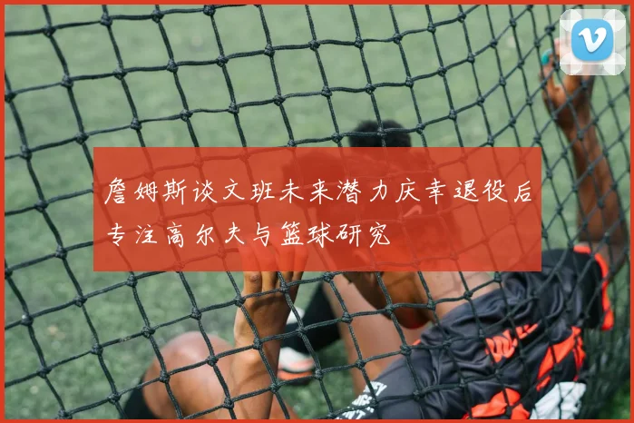 詹姆斯谈文班未来潜力庆幸退役后专注高尔夫与篮球研究