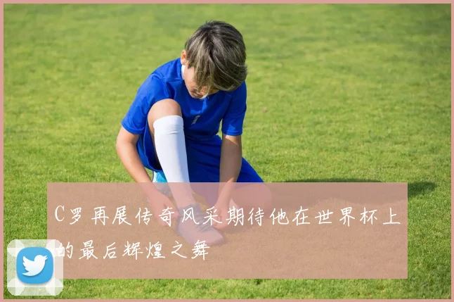 C罗再展传奇风采期待他在世界杯上的最后辉煌之舞