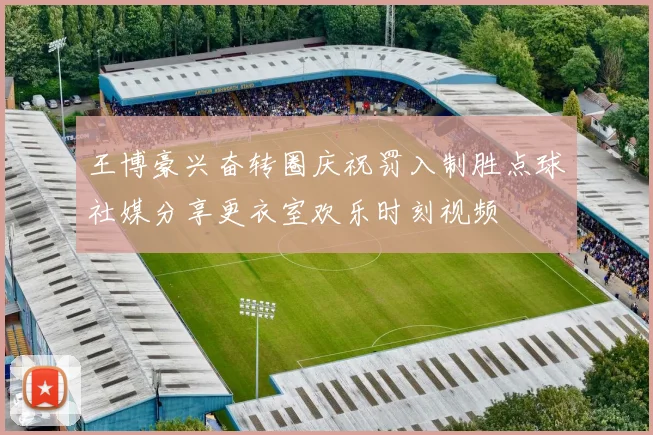王博豪兴奋转圈庆祝罚入制胜点球社媒分享更衣室欢乐时刻视频
