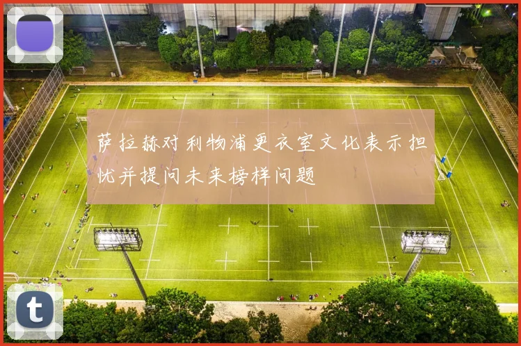 萨拉赫对利物浦更衣室文化表示担忧并提问未来榜样问题