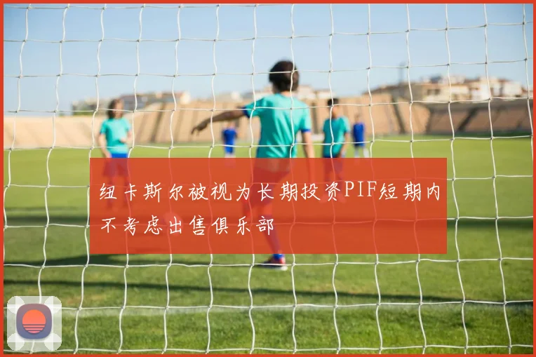 纽卡斯尔被视为长期投资PIF短期内不考虑出售俱乐部