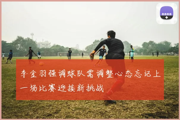 李金羽强调球队需调整心态忘记上一场比赛迎接新挑战