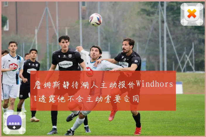 詹姆斯静待湖人主动报价Windhorst透露他不会主动索要合同