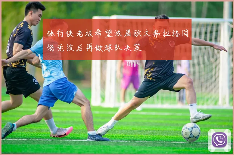 独行侠老板希望浓眉欧文弗拉格同场竞技后再做球队决策