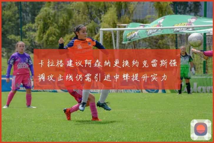 卡拉格建议阿森纳更换约克雷斯强调攻击线仍需引进中锋提升实力