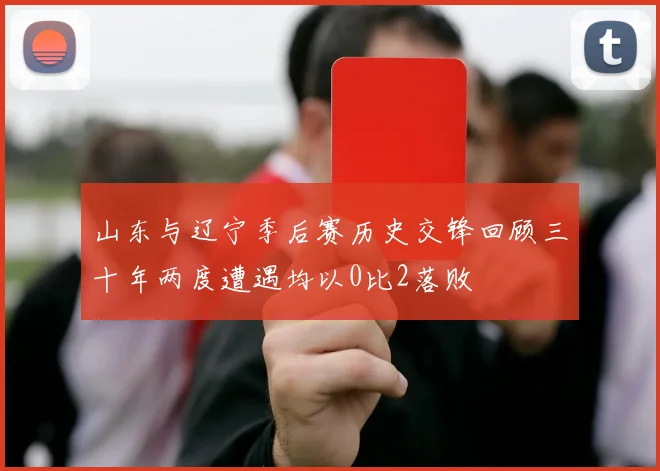 山东与辽宁季后赛历史交锋回顾三十年两度遭遇均以0比2落败