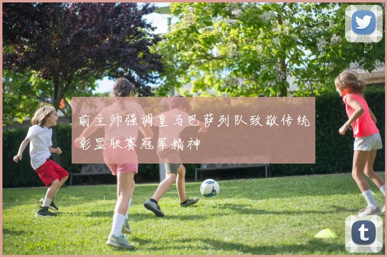 前主帅强调皇马巴萨列队致敬传统彰显联赛冠军精神
