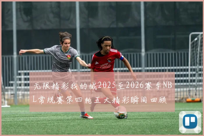 无限精彩我的城2025至2026赛季NBL常规赛第四轮五大精彩瞬间回顾