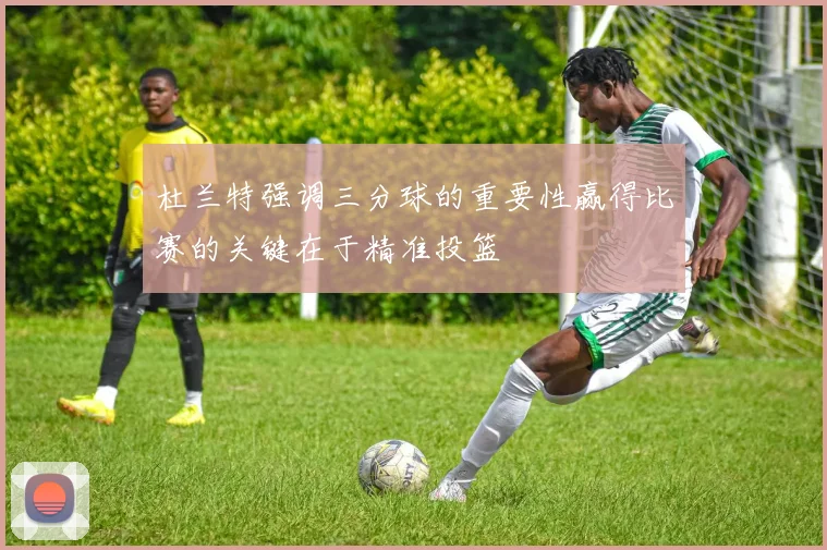 杜兰特强调三分球的重要性赢得比赛的关键在于精准投篮
