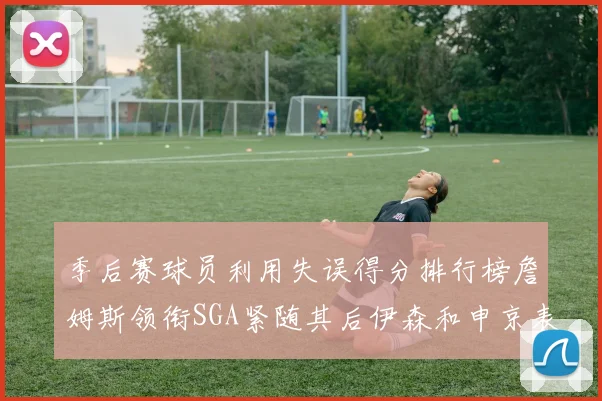 季后赛球员利用失误得分排行榜詹姆斯领衔SGA紧随其后伊森和申京表现不俗